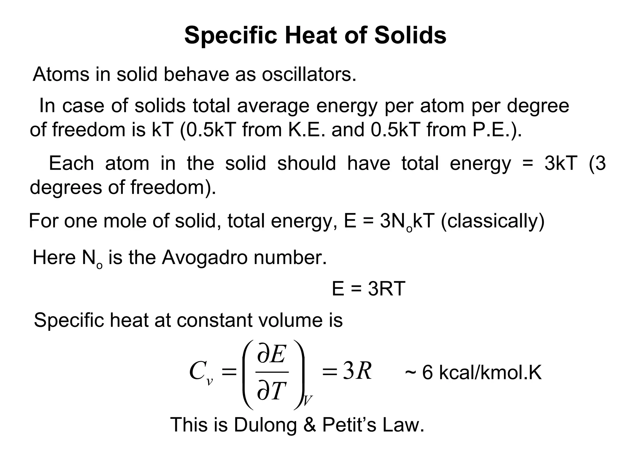 Specific Heat of Solids
Atoms in solid behave as oscillators.
 In case of solids total average energy per atom per degree
of freedom is kT (0.5kT from K.E. and 0.5kT from P.E.).
  Each atom in the solid should have total energy = 3kT (3
degrees of freedom).
For one mole of solid, total energy, E = 3N okT (classically)
Here No is the Avogadro number.
                                   E = 3RT
Specific heat at constant volume is
                        ∂E 
                  Cv =      = 3R          ~ 6 kcal/kmol.K
                        ∂T V
                This is Dulong & Petit’s Law.
 