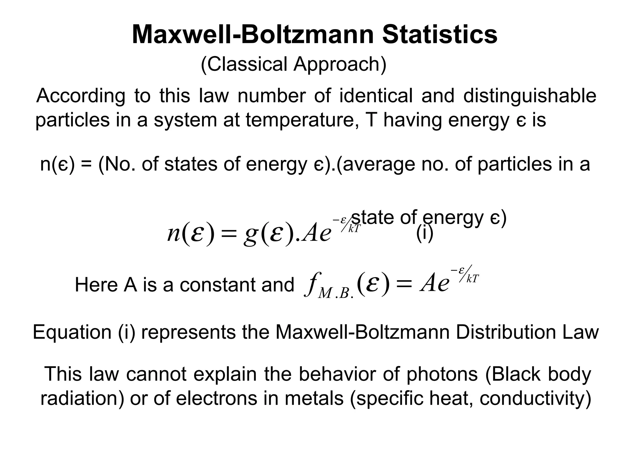 Maxwell-Boltzmann Statistics
                   (Classical Approach)
According to this law number of identical and distinguishable
particles in a system at temperature, T having energy є is

n(є) = (No. of states of energy є).(average no. of particles in a

                                    −ε   state of energy є)
               n(ε ) = g (ε ). Ae        kT
                                                 (i)
                                                     −ε
    Here A is a constant and    f M . B. (ε ) = Ae        kT



Equation (i) represents the Maxwell-Boltzmann Distribution Law

 This law cannot explain the behavior of photons (Black body
radiation) or of electrons in metals (specific heat, conductivity)
 