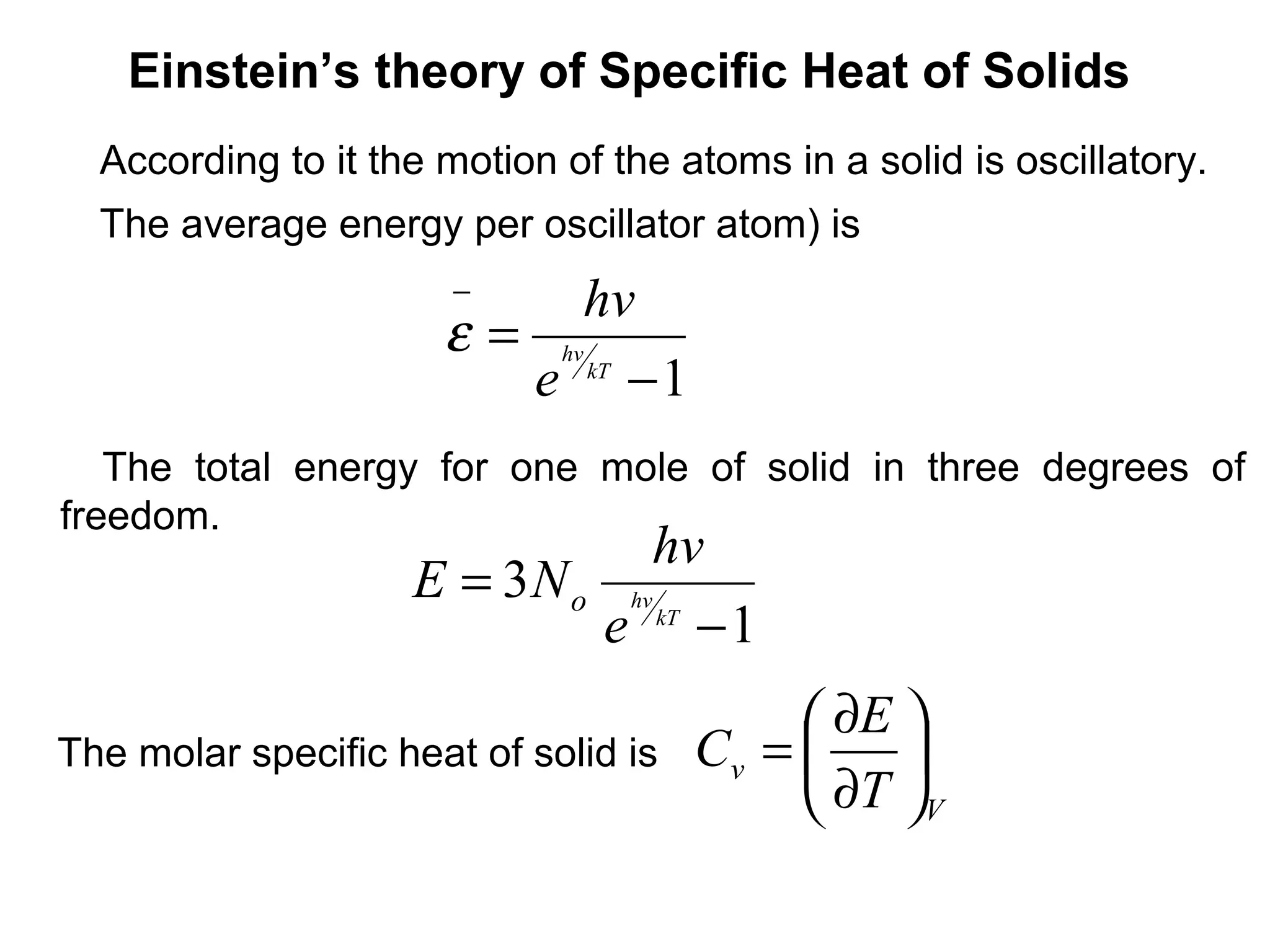 Einstein’s theory of Specific Heat of Solids
  According to it the motion of the atoms in a solid is oscillatory.
  The average energy per oscillator atom) is
                       −    hv
                      ε = hv kT
                         e −1
   The total energy for one mole of solid in three degrees of
freedom.
                                 hv
                    E = 3 N o hv
                             e kT − 1
                                            ∂E 
The molar specific heat of solid is   Cv =     
                                            ∂T V
 