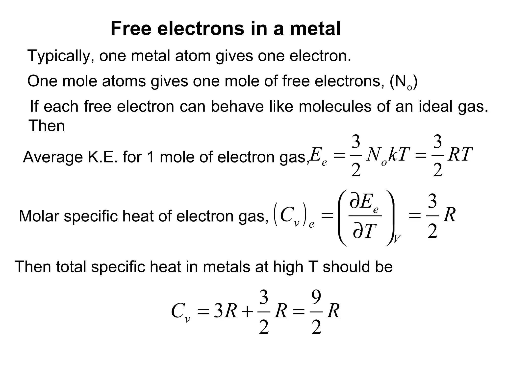 Free electrons in a metal
 Typically, one metal atom gives one electron.
 One mole atoms gives one mole of free electrons, (N o)
 If each free electron can behave like molecules of an ideal gas.
 Then
                                             3        3
 Average K.E. for 1 mole of electron gas,Ee = N o kT = RT
                                             2        2
                                                    ∂Ee   3
Molar specific heat of electron gas,   ( Cv ) e   =      = R
                                                    ∂T V 2
Then total specific heat in metals at high T should be
                                3   9
                      Cv = 3 R + R = R
                                2   2
 