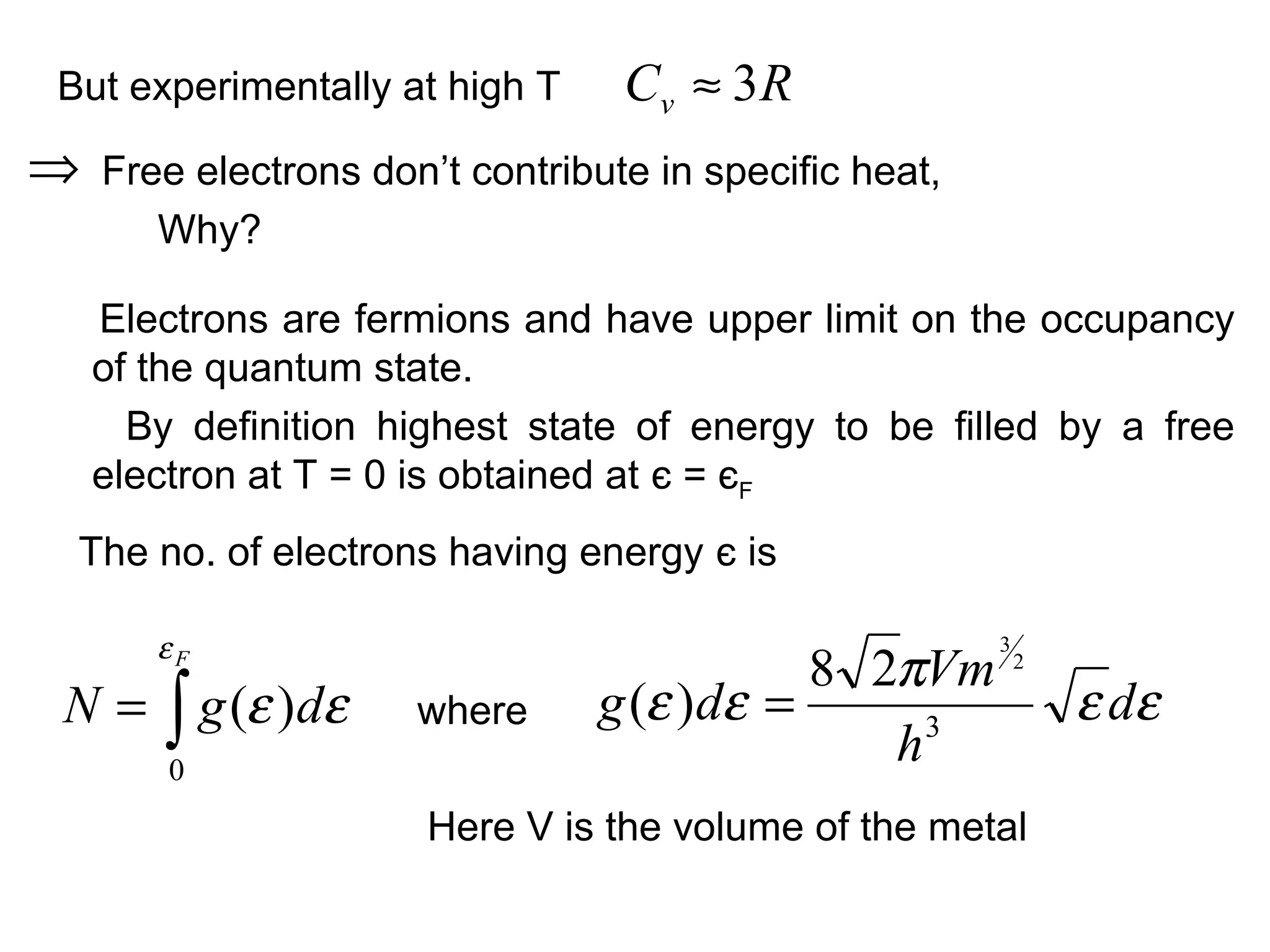 But experimentally at high T      Cv ≈ 3 R
⇒   Free electrons don’t contribute in specific heat,
       Why?

    Electrons are fermions and have upper limit on the occupancy
    of the quantum state.
      By definition highest state of energy to be filled by a free
    electron at T = 0 is obtained at є = єF
 The no. of electrons having energy є is

       εF
                                           8 2πVm
                                                        3
                                                            2

N = ∫ g (ε )dε        where     g (ε )dε =                      ε dε
        0
                                              h3
                       Here V is the volume of the metal
 