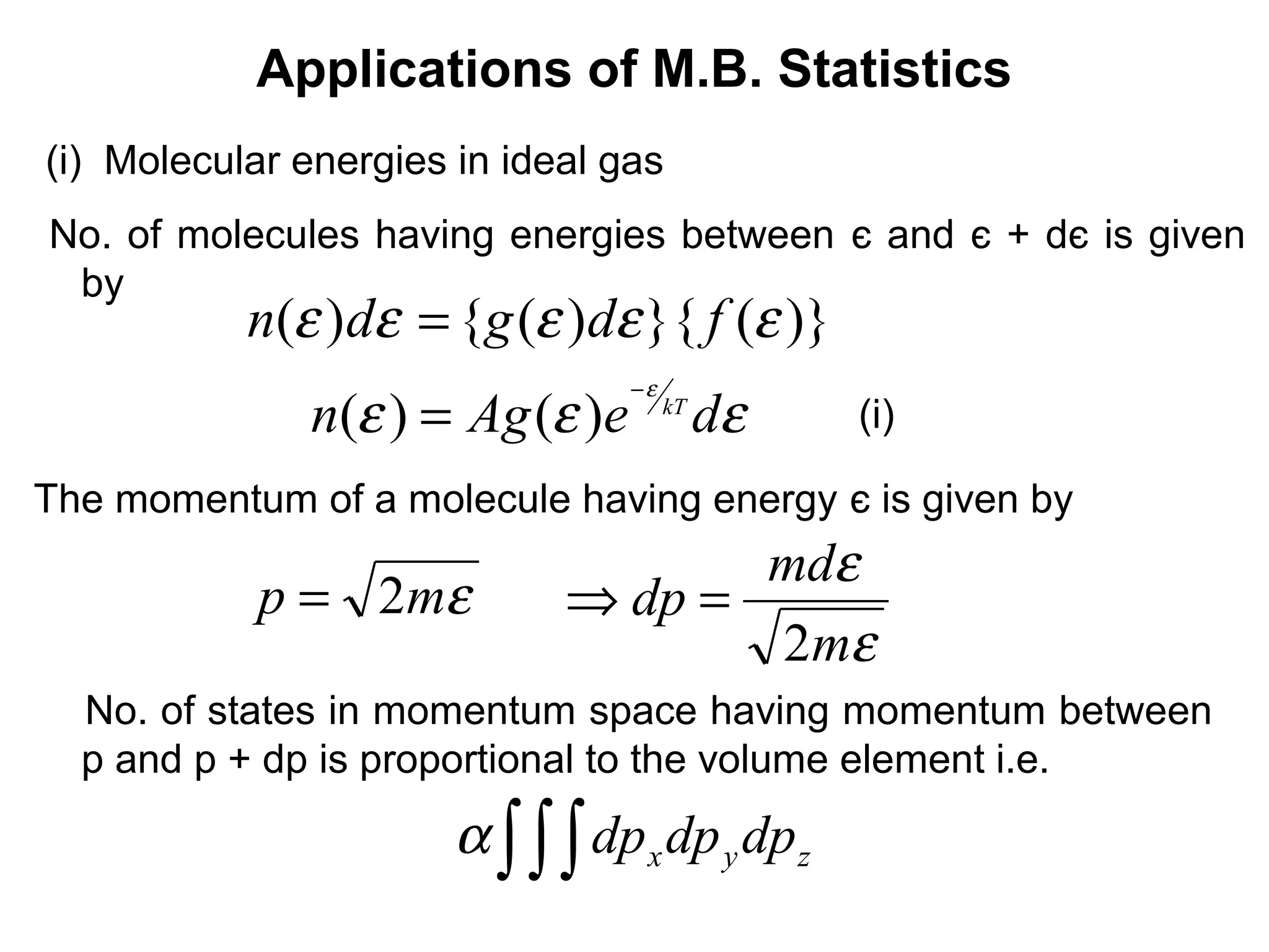 Applications of M.B. Statistics
(i) Molecular energies in ideal gas
No. of molecules having energies between є and є + dє is given
 by
           n(ε )dε = {g (ε )dε }{ f (ε )}
                                  −ε
               n(ε ) = Ag (ε )e        kT
                                            dε   (i)

The momentum of a molecule having energy є is given by
                                    mdε
            p = 2mε          ⇒ dp =
                                    2mε
  No. of states in momentum space having momentum between
  p and p + dp is proportional to the volume element i.e.
                       α ∫ ∫ ∫ dp x dp y dp z
 