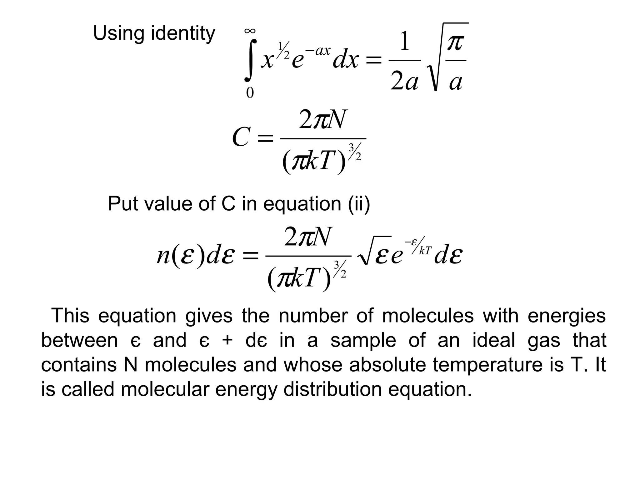 ∞
     Using identity                1 π
                       ∫ x e dx = 2a a
                           1
                               2   − ax

                       0
                            2πN
                      C=
                          (πkT ) 2
                                3




       Put value of C in equation (ii)
                        2πN       −ε
            n(ε )dε =          ε e kT dε
                      (πkT ) 2
                            3



  This equation gives the number of molecules with energies
between є and є + dє in a sample of an ideal gas that
contains N molecules and whose absolute temperature is T. It
is called molecular energy distribution equation.
 