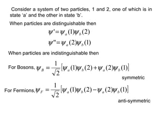 Consider a system of two particles, 1 and 2, one of which is in
  state ‘a’ and the other in state ‘b’.
  When particles are distinguishable then
                   ψ ' = ψ a (1)ψ b (2)
                   ψ " = ψ a (2)ψ b (1)
 When particles are indistinguishable then

                   1
 For Bosons, ψ B =    [ψ a (1)ψ b (2) +ψ a (2)ψ b (1)]
                    2
                                                    symmetric
                   1
For Fermions,ψ F =    [ψ a (1)ψ b (2) −ψ a (2)ψ b (1)]
                    2
                                                  anti-symmetric
 