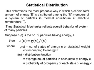 Statistical Distribution
This determines the most probable way in which a certain total
amount of energy ‘E’ is distributed among the ‘N’ members of
a system of particles in thermal equilibrium at absolute
temperature, T.
 Thus Statistical Mechanics reflects overall behavior of system
of many particles.
Suppose n(є) is the no. of particles having energy, є
   then    n(ε ) = g (ε ) f (ε )
 where      g(є) = no. of states of energy є or statistical weight
               corresponding to energy є
          f(є) = distribution function
               = average no. of particles in each state of energy є
               = probability of occupancy of each state of energy є
 