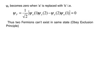 ψF becomes zero when ‘a’ is replaced with ‘b’ i.e.
          1
     ψF =    [ψ a (1)ψ a (2) −ψ a (2)ψ a (1)] = 0
           2
 Thus two Fermions can’t exist in same state (Obey Exclusion
Principle)
 