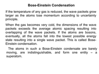 Bose-Einstein Condensation
If the temperature of any gas is reduced, the wave packets grow
larger as the atoms lose momentum according to uncertainty
principle.
When the gas becomes very cold, the dimensions of the wave
packets exceeds the average atomic spacing resulting into
overlapping of the wave packets. If the atoms are bosons,
eventually, all the atoms fall into the lowest possible energy
state resulting into a single wave packet. This is called Bose-
Einstein condensation.
 The atoms in such a Bose-Einstein condensate are barely
moving, are indistinguishable, and form one entity – a
superatom.
 