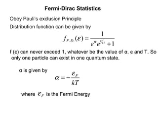 Fermi-Dirac Statistics
Obey Pauli’s exclusion Principle
Distribution function can be given by
                                                1
                         f F .D. (ε ) =   α     ε
                                          e e       kT
                                                         +1
f (є) can never exceed 1, whatever be the value of α, є and T. So
 only one particle can exist in one quantum state.

    α is given by
                          εF
                     α =−
                          kT
     where   εF   is the Fermi Energy
 