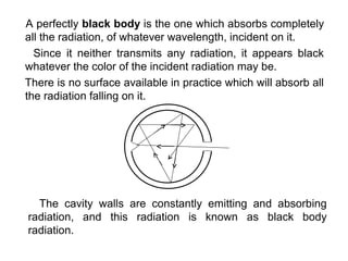 A perfectly black body is the one which absorbs completely
all the radiation, of whatever wavelength, incident on it.
  Since it neither transmits any radiation, it appears black
whatever the color of the incident radiation may be.
There is no surface available in practice which will absorb all
the radiation falling on it.




  The cavity walls are constantly emitting and absorbing
radiation, and this radiation is known as black body
radiation.
 