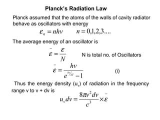 Planck’s Radiation Law
Planck assumed that the atoms of the walls of cavity radiator
behave as oscillators with energy
           ε n = nhv         n = 0,1,2,3....
The average energy of an oscillator is
                −  ε
                ε=             N is total no. of Oscillators
                   N
                    −     hv
                    ε = hv kT                  (i)
                       e −1
 Thus the energy density (uv) of radiation in the frequency
range v to v + dv is
                                8πv dv −
                                 2
                        uv dv =     3
                                      ×ε
                                  c
 