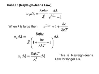 Case I : (Rayleigh-Jeans Law)
                    8πhc dλ
             uλ dλ = 5 hc
                     λ e λkT − 1
                            hc               hc
 When λ is large then   e        λkT
                                       ≈ 1+
                                            λkT
                  8πhc
    u λ dλ =                dλ
              5    hc    
             λ 1 +    − 1
                λkT 
               8πkT
       u λ dλ = 4 dλ                      This is Rayleigh-Jeans
                λ                       Law for longer λ’s.
 