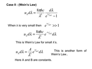 Case II : (Wein’s Law)
                    8πhc dλ
             uλ dλ = 5 hc
                     λ e λkT − 1
                                 hc
 When λ is very small then   e        λkT
                                            >> 1
                    8πhc −hc λkT
            u λ dλ = 5 e         dλ
                     λ
      This is Wein’s Law for small λ’s.

               A B λkT
      u λ dλ = 5 e dλ                        This is another form of
              λ                             Wein’s Law..
      Here A and B are constants.
 