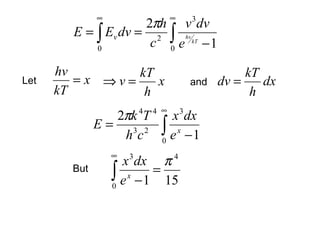 ∞                  ∞
                     2πh v 3 dv
        E = ∫ Ev dv = 2 ∫ hv
            0
                      c 0 e kT − 1

      hv        kT                                  kT
Let      =x ⇒v=    x                     and   dv =    dx
      kT         h                                   h
                           4 ∞
                2πk T  4
                              x dx   3
              E= 3 2
                 hc         ∫ ex −1
                            0
                  ∞
                    x 3 dx π 4
        But
                  ∫ e x − 1 = 15
                  0
 
