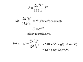 2π 5 k 4 4
           E=     3 2
                      T
              15h c

       2π 5 k 4
 Let
           3 2
                = σ (Stefan’s constant)
       15h c
                E = σT 4


          This is Stefan’s Law.

          2π 5 k 4
Here   σ=     3 2      = 5.67 x 10-5 erg/(cm2.sec.K4)
          15h c
                       = 5.67 x 10-8 W/(m2.K4)
 