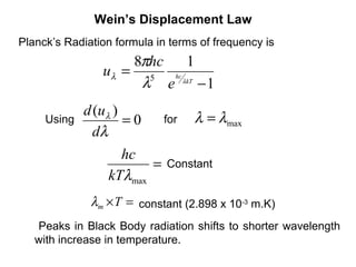 Wein’s Displacement Law
Planck’s Radiation formula in terms of frequency is
                    8πhc  1
                uλ = 5 hc
                     λ e λkT − 1
             d (uλ )               λ = λmax
     Using           =0     for
               dλ
                   hc
                        =    Constant
                 kTλmax
              λm ×T = constant (2.898 x 10-3 m.K)
   Peaks in Black Body radiation shifts to shorter wavelength
   with increase in temperature.
 