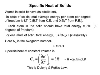 Specific Heat of Solids
Atoms in solid behave as oscillators.
 In case of solids total average energy per atom per degree
of freedom is kT (0.5kT from K.E. and 0.5kT from P.E.).
  Each atom in the solid should have total energy = 3kT (3
degrees of freedom).
For one mole of solid, total energy, E = 3N okT (classically)
Here No is the Avogadro number.
                                   E = 3RT
Specific heat at constant volume is
                        ∂E 
                  Cv =      = 3R          ~ 6 kcal/kmol.K
                        ∂T V
                This is Dulong & Petit’s Law.
 