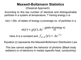Maxwell-Boltzmann Statistics
                   (Classical Approach)
According to this law number of identical and distinguishable
particles in a system at temperature, T having energy є is

n(є) = (No. of states of energy є).(average no. of particles in a

                                    −ε   state of energy є)
               n(ε ) = g (ε ). Ae        kT
                                                 (i)
                                                     −ε
    Here A is a constant and    f M . B. (ε ) = Ae        kT



Equation (i) represents the Maxwell-Boltzmann Distribution Law

 This law cannot explain the behavior of photons (Black body
radiation) or of electrons in metals (specific heat, conductivity)
 