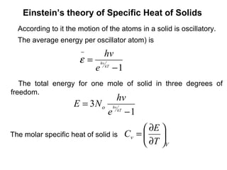 Einstein’s theory of Specific Heat of Solids
  According to it the motion of the atoms in a solid is oscillatory.
  The average energy per oscillator atom) is
                       −    hv
                      ε = hv kT
                         e −1
   The total energy for one mole of solid in three degrees of
freedom.
                                 hv
                    E = 3 N o hv
                             e kT − 1
                                            ∂E 
The molar specific heat of solid is   Cv =     
                                            ∂T V
 
