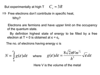 But experimentally at high T      Cv ≈ 3 R
⇒   Free electrons don’t contribute in specific heat,
       Why?

    Electrons are fermions and have upper limit on the occupancy
    of the quantum state.
      By definition highest state of energy to be filled by a free
    electron at T = 0 is obtained at є = єF
 The no. of electrons having energy є is

       εF
                                           8 2πVm
                                                        3
                                                            2

N = ∫ g (ε )dε        where     g (ε )dε =                      ε dε
        0
                                              h3
                       Here V is the volume of the metal
 