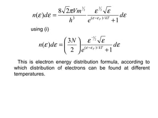 8 2πVm       ε 2 ε
                              3            3
                                  2

        n(ε )dε =          ( ε −ε F ) / kT
                                              dε
                     h 3
                         e                 +1
       using (i)
                                      −3
                     3N  ε 2 ε
          n(ε )dε =      (ε −ε F ) / kT    dε
                     2 e                +1
  This is electron energy distribution formula, according to
which distribution of electrons can be found at different
temperatures.
 