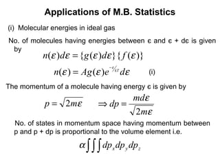 Applications of M.B. Statistics
(i) Molecular energies in ideal gas
No. of molecules having energies between є and є + dє is given
 by
           n(ε )dε = {g (ε )dε }{ f (ε )}
                                  −ε
               n(ε ) = Ag (ε )e        kT
                                            dε   (i)

The momentum of a molecule having energy є is given by
                                    mdε
            p = 2mε          ⇒ dp =
                                    2mε
  No. of states in momentum space having momentum between
  p and p + dp is proportional to the volume element i.e.
                       α ∫ ∫ ∫ dp x dp y dp z
 