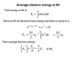 Average electron energy at 0K
 Total energy at 0K is              εF
                             Eo = ∫ εn(ε )dε
                                     0
 Since at 0K all electrons have energy less than or equal to єF

                         e (ε −ε F ) / kT = e −∞ = 0
                                         εF
                       3 N −3 2 3 2                       3N
                  Eo =    ε F ∫ ε dε                    =    εF
                        2      0                           5
Then average electron energy

                  −  Eo 3
                 ε o  = = εF                 at 0K.
                   N 5
 