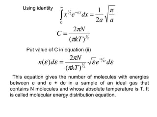 ∞
     Using identity                1 π
                       ∫ x e dx = 2a a
                           1
                               2   − ax

                       0
                            2πN
                      C=
                          (πkT ) 2
                                3




       Put value of C in equation (ii)
                        2πN       −ε
            n(ε )dε =          ε e kT dε
                      (πkT ) 2
                            3



  This equation gives the number of molecules with energies
between є and є + dє in a sample of an ideal gas that
contains N molecules and whose absolute temperature is T. It
is called molecular energy distribution equation.
 