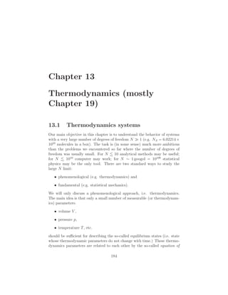 Chapter 13
Thermodynamics (mostly
Chapter 19)
13.1 Thermodynamics systems
Our main objective in this chapter is to understand the behavior of systems
with a very large number of degrees of freedom N ≫ 1 (e.g. NA = 6.02214×
1023
molecules in a box). The task is (in some sense) much more ambitious
than the problems we encountered so far where the number of degrees of
freedom was usually small. For N 10 analytical methods may be useful;
for N 1010
computer may work; for N ∼ 1 googol = 10100
statistical
physics may be the only tool. There are two standard ways to study the
large N limit:
• phenomenological (e.g. thermodynamics) and
• fundamental (e.g. statistical mechanics).
We will only discuss a phenomenological approach, i.e. thermodynamics.
The main idea is that only a small number of measurable (or thermodynam-
ics) parameters:
• volume V ,
• pressure p,
• temperature T, etc.
should be suﬃcient for describing the so-called equilibrium states (i.e. state
whose thermodynamic parameters do not change with time.) These thermo-
dynamics parameters are related to each other by the so-called equation of
184
 