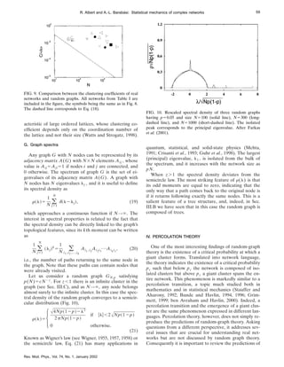 acteristic of large ordered lattices, whose clustering co-
efficient depends only on the coordination number of
the lattice and not their size (Watts and Strogatz, 1998).
G. Graph spectra
Any graph G with N nodes can be represented by its
adjacency matrix A(G) with N3N elements Aij , whose
value is Aij5Aji51 if nodes i and j are connected, and
0 otherwise. The spectrum of graph G is the set of ei-
genvalues of its adjacency matrix A(G). A graph with
N nodes has N eigenvalues lj , and it is useful to define
its spectral density as
r~l!5
1
N (
j51
N
d~l2lj!, (19)
which approaches a continuous function if N→`. The
interest in spectral properties is related to the fact that
the spectral density can be directly linked to the graph’s
topological features, since its kth moment can be written
as
1
N (
j51
N
~lj!k
5
1
N (
i1 ,i2 ,...,ik
Ai1 ,i2
Ai2i3
¯Aiki1
, (20)
i.e., the number of paths returning to the same node in
the graph. Note that these paths can contain nodes that
were already visited.
Let us consider a random graph GN,p satisfying
p(N)5cN2z
. For z,1 there is an infinite cluster in the
graph (see Sec. III.C), and as N→`, any node belongs
almost surely to the infinite cluster. In this case the spec-
tral density of the random graph converges to a semicir-
cular distribution (Fig. 10),
r~l!5HA4Np~12p!2l2
2pNp~12p!
if ulu,2ANp~12p!
0 otherwise.
(21)
Known as Wigner’s law (see Wigner, 1955, 1957, 1958) or
the semicircle law, Eq. (21) has many applications in
quantum, statistical, and solid-state physics (Mehta,
1991; Crisanti et al., 1993; Guhr et al., 1998). The largest
(principal) eigenvalue, l1 , is isolated from the bulk of
the spectrum, and it increases with the network size as
pN.
When z.1 the spectral density deviates from the
semicircle law. The most striking feature of r(l) is that
its odd moments are equal to zero, indicating that the
only way that a path comes back to the original node is
if it returns following exactly the same nodes. This is a
salient feature of a tree structure, and, indeed, in Sec.
III.B we have seen that in this case the random graph is
composed of trees.
IV. PERCOLATION THEORY
One of the most interesting findings of random-graph
theory is the existence of a critical probability at which a
giant cluster forms. Translated into network language,
the theory indicates the existence of a critical probability
pc such that below pc the network is composed of iso-
lated clusters but above pc a giant cluster spans the en-
tire network. This phenomenon is markedly similar to a
percolation transition, a topic much studied both in
mathematics and in statistical mechanics (Stauffer and
Aharony, 1992; Bunde and Havlin, 1994, 1996; Grim-
mett, 1999; ben Avraham and Havlin, 2000). Indeed, a
percolation transition and the emergence of a giant clus-
ter are the same phenomenon expressed in different lan-
guages. Percolation theory, however, does not simply re-
produce the predictions of random-graph theory. Asking
questions from a different perspective, it addresses sev-
eral issues that are crucial for understanding real net-
works but are not discussed by random graph theory.
Consequently it is important to review the predictions of
FIG. 9. Comparison between the clustering coefficients of real
networks and random graphs. All networks from Table I are
included in the figure, the symbols being the same as in Fig. 8.
The dashed line corresponds to Eq. (18).
FIG. 10. Rescaled spectral density of three random graphs
having p50.05 and size N5100 (solid line), N5300 (long-
dashed line), and N51000 (short-dashed line). The isolated
peak corresponds to the principal eigenvalue. After Farkas
et al. (2001).
59
R. Albert and A.-L. Barabási: Statistical mechanics of complex networks
Rev. Mod. Phys., Vol. 74, No. 1, January 2002
 