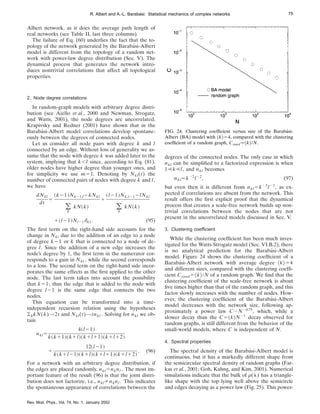 Albert network, as it does the average path length of
real networks (see Table II, last three columns).
The failure of Eq. (60) underlies the fact that the to-
pology of the network generated by the Barabási-Albert
model is different from the topology of a random net-
work with power-law degree distribution (Sec. V). The
dynamical process that generates the network intro-
duces nontrivial correlations that affect all topological
properties.
2. Node degree correlations
In random-graph models with arbitrary degree distri-
bution (see Aiello et al., 2000 and Newman, Strogatz,
and Watts, 2001), the node degrees are uncorrelated.
Krapivsky and Redner (2001) have shown that in the
Barabási-Albert model correlations develop spontane-
ously between the degrees of connected nodes.
Let us consider all node pairs with degree k and l
connected by an edge. Without loss of generality we as-
sume that the node with degree k was added later to the
system, implying that k,l since, according to Eq. (81),
older nodes have higher degree than younger ones, and
for simplicity we use m51. Denoting by Nkl(t) the
number of connected pairs of nodes with degree k and l,
we have
dNkl
dt
5
~k21!Nk21,l2kNkl
(
k
kN~k!
1
~l21!Nk,l212lNkl
(
k
kN~k!
1~l21!Nl21dk1 . (95)
The first term on the right-hand side accounts for the
change in Nkl due to the addition of an edge to a node
of degree k21 or k that is connected to a node of de-
gree l. Since the addition of a new edge increases the
node’s degree by 1, the first term in the numerator cor-
responds to a gain in Nkl , while the second corresponds
to a loss. The second term on the right-hand side incor-
porates the same effects as the first applied to the other
node. The last term takes into account the possibility
that k51; thus the edge that is added to the node with
degree l21 is the same edge that connects the two
nodes.
This equation can be transformed into a time-
independent recursion relation using the hypotheses
(kkN(k)→2t and Nkl(t)→tnkl . Solving for nkl we ob-
tain
nkl5
4~l21!
k~k11!~k1l!~k1l11!~k1l12!
1
12~l21!
k~k1l21!~k1l!~k1l11!~k1l12!
. (96)
For a network with an arbitrary degree distribution, if
the edges are placed randomly, nkl5nknl . The most im-
portant feature of the result (96) is that the joint distri-
bution does not factorize, i.e., nklÞnknl . This indicates
the spontaneous appearance of correlations between the
degrees of the connected nodes. The only case in which
nkl can be simplified to a factorized expression is when
1!k!l, and nkl becomes
nkl.k22
l22
, (97)
but even then it is different from nkl5k23
l23
, as ex-
pected if correlations are absent from the network. This
result offers the first explicit proof that the dynamical
process that creates a scale-free network builds up non-
trivial correlations between the nodes that are not
present in the uncorrelated models discussed in Sec. V.
3. Clustering coefficient
While the clustering coefficient has been much inves-
tigated for the Watts-Strogatz model (Sec. VI.B.2), there
is no analytical prediction for the Barabási-Albert
model. Figure 24 shows the clustering coefficient of a
Barabási-Albert network with average degree ^k&54
and different sizes, compared with the clustering coeffi-
cient Crand5^k&/N of a random graph. We find that the
clustering coefficient of the scale-free network is about
five times higher than that of the random graph, and this
factor slowly increases with the number of nodes. How-
ever, the clustering coefficient of the Barabási-Albert
model decreases with the network size, following ap-
proximately a power law C;N20.75
, which, while a
slower decay than the C5^k&N21
decay observed for
random graphs, is still different from the behavior of the
small-world models, where C is independent of N.
4. Spectral properties
The spectral density of the Barabási-Albert model is
continuous, but it has a markedly different shape from
the semicircular spectral density of random graphs (Far-
kas et al., 2001; Goh, Kahng, and Kim, 2001). Numerical
simulations indicate that the bulk of r(l) has a triangle-
like shape with the top lying well above the semicircle
and edges decaying as a power law (Fig. 25). This power-
FIG. 24. Clustering coefficient versus size of the Barabási-
Albert (BA) model with ^k&54, compared with the clustering
coefficient of a random graph, Crand.^k&/N.
75
R. Albert and A.-L. Barabási: Statistical mechanics of complex networks
Rev. Mod. Phys., Vol. 74, No. 1, January 2002
 