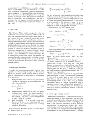 such that for k!kc , P(k) follows a power law with ex-
ponent g51.5 and for k@kc the exponent is g53. This
result explains the fast-decaying tail of the degree distri-
butions measured by Newman (2001a), and it indicates
that as time increases the scaling behavior with g51.5
becomes increasingly visible. An equivalent model, pro-
posed by Dorogovtsev and Mendes (2001c), was able to
reproduce the two separate power-law regimes in the
distribution of word combinations (Ferrer i Cancho and
Solé, 2001).
C. Local events
The Barabási-Albert model incorporates only one
mechanism for network growth: the addition of new
nodes that connect to the nodes already in the system. In
real systems, however, a series of microscopic events
shape the network evolution, including the addition or
rewiring of new edges or the removal of nodes or edges.
Lately several models have been proposed to investigate
the effect of selected processes on the scale-free nature
of the degree distribution, offering a more realistic de-
scription of various real networks. Any local change in
the network topology can be obtained through a combi-
nation of four elementary processes: addition or re-
moval of a node and addition or removal of an edge. But
in reality these events come jointly; for example, the
rewiring of an edge is a combination of an edge removal
and addition. Next we briefly review several studies that
address in general terms the effects of local events on
network topology.
1. Internal edges and rewiring
A model that incorporates new edges between exist-
ing nodes and the rewiring of edges was discussed by
Albert and Barabási (2000). Starting with m0 isolated
nodes, at each time step we perform one of the following
three operations:
(i) With probability p we add m(m<m0) new edges.
One end of a new edge is selected randomly, the
other with probability
P~ki!5
ki11
(
j
~kj11!
. (108)
(ii) With probability q we rewire m edges. For this we
randomly select a node i and remove an edge lij
connected to it, replacing it with a new edge lij8
that connects i with node j8 chosen with probabil-
ity P(kj
8) given by Eq. (108).
(iii) With probability 12p2q we add a new node.
The new node has m new edges that with prob-
ability P(ki) are connected to nodes i already
present in the system.
In the continuum theory the growth rate of the degree
of a node i is given by
]ki
]t
5~p2q!m
1
N
1m
ki11
(
j
~kj11!
. (109)
The first term on the right-hand side corresponds to the
random selection of node i as a starting point of a new
edge (with probability p) or as the end point from which
an edge is disconnected (with probability q). The second
term corresponds to the selection of node i as an end
point of an edge with the preferential attachment
present in all three of the possible processes.
The solution of Eq. (109) has the form
ki~t!5@A~p,q,m!1m11#St
ti
D1/B(p,q,m)
2A~p,q,m!21, (110)
where
A~p,q,m!5~p2q!S2m~12q!
12p2q
11D,
B~p,q,m!5
2m~12q!112p2q
m
. (111)
The corresponding degree distribution has the gener-
alized power-law form
P~k!}@k1k~p,q,m!#2g(p,q,m)
, (112)
where k(p,q,m)5A(p,q,m)11 and g(p,q,m)
5B(p,q,m)11.
Equation (112) is valid only when A(p,q,m)1m11
.0, which, for fixed p and m, translates into q,qmax
5min$12p,(12p1m)/(112m)%. Thus the (p,q) phase
diagram separates into two regions: For q,qmax the de-
gree distribution is given by Eq. (112), following a gen-
eralized power law. For q.qmax , however, Eq. (112) is
not valid, but numerical simulations indicate that P(k)
approaches an exponential.
While a power-law tail is present in any point of the
scale-free regime, for small k the probability saturates at
P@k(p,q,m)#, a feature seen in many real networks
[Figs. 3(b) and (d)]. In addition, the exponent g(p,q,m)
characterizing the tail of P(k) for k@k(p,q) changes
continuously with p, q, and m, predicting a range of
exponents between 2 and `. The realistic nature of P(k)
was confirmed by successfully fitting it to the degree dis-
tribution of the actor collaboration network (Albert and
Barabási, 2000).
2. Internal edges and edge removal
Dorogovtsev and Mendes (2000c) consider a class of
undirected models in which new edges are added be-
tween old sites and existing edges can be removed. In
the first variant of the model, called a developing net-
work, c new edges are introduced at every time step,
which connect two unconnected nodes i and j with a
probability proportional to the product of their degrees
[as in Eq. (106)], an assumption confirmed by empirical
measurements on the co-authorship network (Barabási
79
R. Albert and A.-L. Barabási: Statistical mechanics of complex networks
Rev. Mod. Phys., Vol. 74, No. 1, January 2002
 