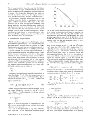 This is understandable, since at every step the highest
possible number of edges are removed from the system.
Again, the two network topologies respond differently
to attacks (Fig. 32, circular datapoints): the scale-free
network, due to its reliance on the highly connected
nodes, breaks down earlier than the random network.
In conclusion, numerical simulations indicate that
scale-free networks display a topological robustness
against random node failures. The origin of this error
tolerance lies in their heterogeneous topology: low-
degree nodes are far more abundant than nodes with
high degree, so random node selection will more likely
affect the nodes that play a marginal role in the overall
network topology. But the same heterogeneity makes
scale-free networks fragile to intentional attacks, since
the removal of the highly connected nodes has a dra-
matic disruptive effect on the network.
B. Error tolerance: analytical results
The first analytical approach to calculating the critical
threshold for fragmentation, fc , of a network under ran-
dom node failures was developed by Cohen et al. (2000).
An alternative approach was proposed independently by
Callaway et al. (2000). Cohen et al. (2000) argue that for
a random network with a given degree distribution, fc
can be determined using the following criterion: a giant
cluster, with size proportional to the size of the original
network, exists if an arbitrary node i, connected to a
node j in the giant cluster, is also connected to at least
one other node. If i is connected only to j, the network
is fragmented. If we assume that loops can be neglected
(true for large fragmented systems) and use the Baye-
sian rules for conditional probabilities (see Cohen et al.,
2000), this criterion can be written as
^k2
&
^k&
52. (133)
Consider a node with initial degree k0 chosen from an
initial distribution P(k0). After the random removal of
a fraction f of the nodes, the probability that the degree
of that node becomes k is Ck0
k
(12f )k
fk02k
, and the new
degree distribution is
P~k!5 (
k05k
`
P~k0!Ck0
k
~12f !k
fk02k
. (134)
Thus the average degree and its second moment for the
new system follows ^k&5^k0&(12f ) and ^k2
&5^k0
2
&(1
2f )2
1^k0&f(12f ), allowing us to rewrite the criterion
(133) for criticality as
fc512
1
^k0
2
&
^k0&
21
, (135)
where fc is the critical fraction of removed nodes and
^k0
2
&,^k0& are computed from the original distribution
before the node removal.
As a test of the applicability of Eq. (133), let us re-
move a fraction f of the nodes from a random graph.
Since in the original graph k05pN and k0
2
5(pN)2
1pN (see Sec. III.C), Eq. (135) implies that fc51
21/(pN). If in the original system ^k0
2
&/^k0&52, mean-
ing that pN5^k&51 (the familiar condition for the ap-
pearance of the giant cluster in a random graph), the
above equation indicates that fc50, i.e., any amount of
node removal leads to the network’s fragmentation. The
higher the original degree ^k0& of the network, the
larger the damage it can survive without breaking apart.
The critical probability is rather different for a scale-
free networks. If the degree distribution follows a power
law
P~k!5ck2g
, k5m,m11, . . . ,K, (136)
where m and K.mN1/g21
are the smallest and the larg-
est degree values, respectively, using a continuum ap-
proximation valid in the limit K@m@1, we obtain
^k0
2
&
^k0&
→
u22gu
u32gu
3Hm if g.3
mg22
K32g
if 2,g,3
K if 1,g,2.
(137)
We can see that for g.3 the ratio is finite and there is
a transition at
fc512
1
g22
g23
m21
(138)
(see Fig. 33).
However, for g,3 Eq. (137) indicates that the ratio
diverges with K. For example, in the case 2,g,3,
fc512
1
g22
32g
mg22
K32g
21
(139)
(Fig. 33), and thus fc→1 when N→`, true also for g
,2. This result implies that infinite systems with g,3 do
not break down under random failures, as a spanning
FIG. 33. The fraction of nodes in a giant cluster S as a function
of the fraction of randomly removed nodes for scale-free ran-
dom networks with g53.5 (3) and g52.5 (s,h,n). In the
latter case three different system sizes were used, with corre-
sponding largest degree values K: s, K525; h, K5100; n,
K5400. The different curves illustrate that the fragmentation
transition exists only for finite networks, while fc→1 as N
→`. After Cohen et al. (2000).
88 R. Albert and A.-L. Barabási: Statistical mechanics of complex networks
Rev. Mod. Phys., Vol. 74, No. 1, January 2002
 