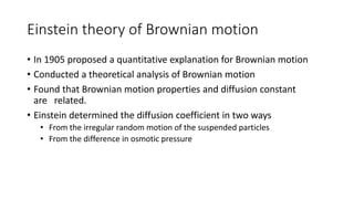 Einstein theory of Brownian motion
• In 1905 proposed a quantitative explanation for Brownian motion
• Conducted a theoretical analysis of Brownian motion
• Found that Brownian motion properties and diffusion constant
are related.
• Einstein determined the diffusion coefficient in two ways
• From the irregular random motion of the suspended particles
• From the difference in osmotic pressure
 