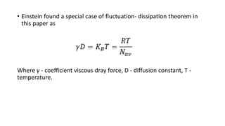 • Einstein found a special case of fluctuation- dissipation theorem in
this paper as
Where γ - coefficient viscous dray force, D - diffusion constant, T -
temperature.
 