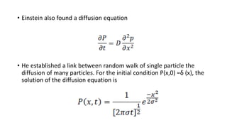 • Einstein also found a diffusion equation
• He established a link between random walk of single particle the
diffusion of many particles. For the initial condition P(x,0) =δ (x), the
solution of the diffusion equation is
 