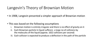 Langevin's Theory of Brownian Motion
• In 1908, Langevin presented a simpler approach of Brownian motion
• This was based on the following assumptions
i. Brownian motion is entirely irregular and there is no effect of gravity on it
ii. Each Brownian particle In liquid sufferers a large no of collisions by
the molecules of the liquid (approx. 1022 collisions per second)
iii. Each collision is expected to produce a deflection in the path of the particle
 