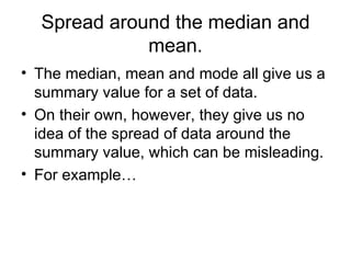 Spread around the median and mean. The median, mean and mode all give us a summary value for a set of data. On their own, however, they give us no idea of the spread of data around the summary value, which can be misleading.  For example… 