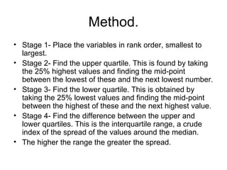 Method. Stage 1- Place the variables in rank order, smallest to largest. Stage 2- Find the upper quartile. This is found by taking the 25% highest values and finding the mid-point between the lowest of these and the next lowest number. Stage 3- Find the lower quartile. This is obtained by taking the 25% lowest values and finding the mid-point between the highest of these and the next highest value. Stage 4- Find the difference between the upper and lower quartiles. This is the interquartile range, a crude index of the spread of the values around the median.  The higher the range the greater the spread.  