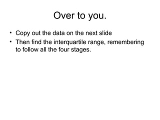 Over to you. Copy out the data on the next slide Then find the interquartile range, remembering to follow all the four stages.  