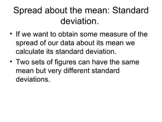 Spread about the mean: Standard deviation.  If we want to obtain some measure of the spread of our data about its mean we calculate its standard deviation. Two sets of figures can have the same mean but very different standard deviations.  