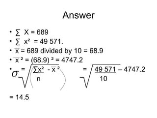 Answer ∑  X = 689 ∑  x²  = 49 571. x = 689 divided by 10 = 68.9 x ² = (68.9) ² = 4747.2 =  ∑x²   - x ²  =  49 571  – 4747.2    n   10 = 14.5 