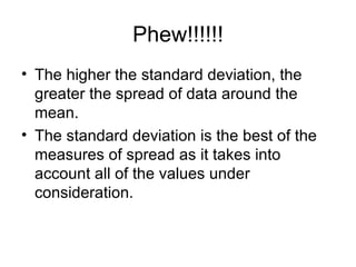 Phew!!!!!! The higher the standard deviation, the greater the spread of data around the mean. The standard deviation is the best of the measures of spread as it takes into account all of the values under consideration.  
