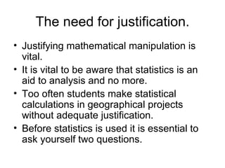 The need for justification. Justifying mathematical manipulation is vital. It is vital to be aware that statistics is an aid to analysis and no more. Too often students make statistical calculations in geographical projects without adequate justification. Before statistics is used it is essential to ask yourself two questions.  
