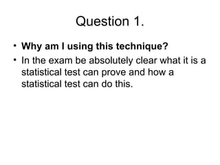 Question 1. Why am I using this technique? In the exam be absolutely clear what it is a statistical test can prove and how a statistical test can do this. 