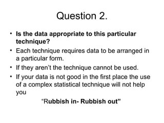 Question 2. Is the data appropriate to this particular technique? Each technique requires data to be arranged in a particular form. If they aren’t the technique cannot be used. If your data is not good in the first place the use of a complex statistical technique will not help you “ R ubbish in- Rubbish out”   