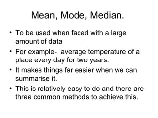 Mean, Mode, Median.  To be used when faced with a large amount of data For example-  average temperature of a place every day for two years. It makes things far easier when we can summarise it. This is relatively easy to do and there are three common methods to achieve this. 