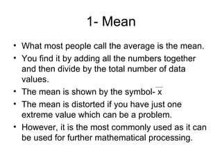 1- Mean What most people call the average is the mean. You find it by adding all the numbers together and then divide by the total number of data values. The mean is shown by the symbol- x The mean is distorted if you have just one extreme value which can be a problem. However, it is the most commonly used as it can be used for further mathematical processing.  