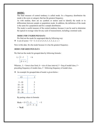 MODE:
The final measure of central tendency is called mode. In a frequency distribution the
mode is the score or category that has the greatest frequency.
As with median, there are no symbols or notion used to identify the mode or to
differentiate between sample or population mode. In addition, the definition of the mode
is the same for a population and for a sample distribution.
The mode is useful measure of the central tendency because it can be used to determine
the typical or average value for any scale of measurement, including a nominal scale.
MODE FOR UNGROUPED DATA
We find out the mode for ungrouped data by following way:
 A set of scores = X = 5, 5, 4, 4, 4, 4, 4, 3, 3, 3, 2, 2, 1, 1
Now in this data 4 is the mode because it is has the greatest frequency .
MODE FOR GROUPED DATA
We find out the mode for grouped data by following formula :
L + f – f × h
2f –f –f
Whereas , L = lower class limit, h = size of class interval, f = freq.of modal class, f =
preceding frequency of modal class, f = following frequency of modal class.
 An example for grouped data of mode is given below :
CI f
5 - 10 3
10 – 15 5
15 – 20 7
20 – 25 2
25 – 30 4
By putting values in formula
Mode = 15 + 7 – 5 × 5
2 ×7 – 5 – 2
= 76.42
 