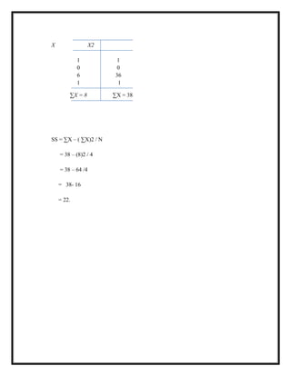 X X2
1 1
0 0
6 36
1 1
∑X = 8 ∑X = 38
SS = ∑X – ( ∑X)2 / N
= 38 – (8)2 / 4
= 38 – 64 /4
= 38- 16
= 22.
 