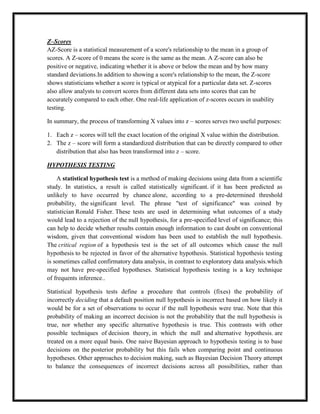 Z–Scores
AZ-Score is a statistical measurement of a score's relationship to the mean in a group of
scores. A Z-score of 0 means the score is the same as the mean. A Z-score can also be
positive or negative, indicating whether it is above or below the mean and by how many
standard deviations.In addition to showing a score's relationship to the mean, the Z-score
shows statisticians whether a score is typical or atypical for a particular data set. Z-scores
also allow analysts to convert scores from different data sets into scores that can be
accurately compared to each other. One real-life application of z-scores occurs in usability
testing.
In summary, the process of transforming X values into z – scores serves two useful purposes:
1. Each z – scores will tell the exact location of the original X value within the distribution.
2. The z – score will form a standardized distribution that can be directly compared to other
distribution that also has been transformed into z – score.
HYPOTHESIS TESTING
A statistical hypothesis test is a method of making decisions using data from a scientific
study. In statistics, a result is called statistically significant. if it has been predicted as
unlikely to have occurred by chance alone, according to a pre-determined threshold
probability, the significant level. The phrase "test of significance" was coined by
statistician Ronald Fisher. These tests are used in determining what outcomes of a study
would lead to a rejection of the null hypothesis, for a pre-specified level of significance; this
can help to decide whether results contain enough information to cast doubt on conventional
wisdom, given that conventional wisdom has been used to establish the null hypothesis.
The critical region of a hypothesis test is the set of all outcomes which cause the null
hypothesis to be rejected in favor of the alternative hypothesis. Statistical hypothesis testing
is sometimes called confirmatory data analysis, in contrast to exploratory data analysis.which
may not have pre-specified hypotheses. Statistical hypothesis testing is a key technique
of frequents inference..
Statistical hypothesis tests define a procedure that controls (fixes) the probability of
incorrectly deciding that a default position null hypothesis is incorrect based on how likely it
would be for a set of observations to occur if the null hypothesis were true. Note that this
probability of making an incorrect decision is not the probability that the null hypothesis is
true, nor whether any specific alternative hypothesis is true. This contrasts with other
possible techniques of decision theory, in which the null and alternative hypothesis. are
treated on a more equal basis. One naive Bayesian approach to hypothesis testing is to base
decisions on the posterior probability but this fails when comparing point and continuous
hypotheses. Other approaches to decision making, such as Bayesian Decision Theory attempt
to balance the consequences of incorrect decisions across all possibilities, rather than
 